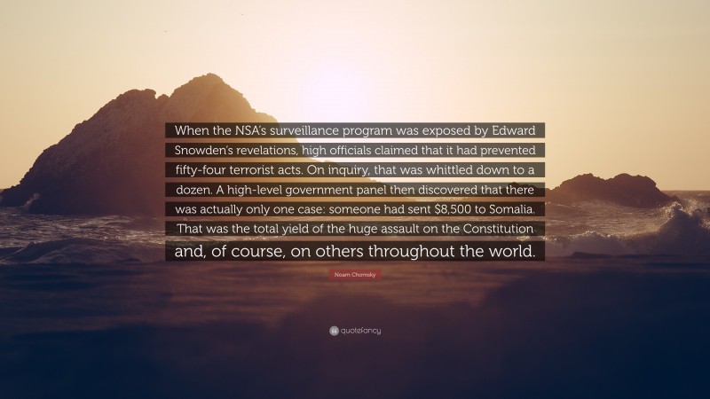Noam Chomsky Quote: “When the NSA’s surveillance program was exposed by Edward Snowden’s revelations, high officials claimed that it had prevented fifty-four terrorist acts. On inquiry, that was whittled down to a dozen. A high-level government panel then discovered that there was actually only one case: someone had sent $8,500 to Somalia. That was the total yield of the huge assault on the Constitution and, of course, on others throughout the world.”