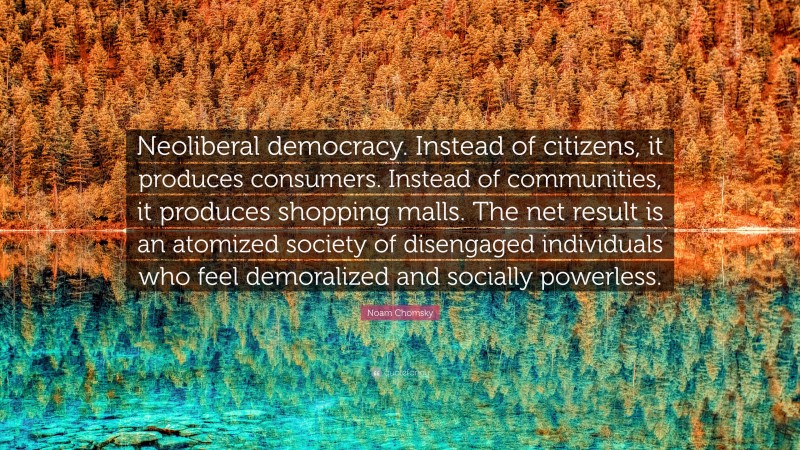 Noam Chomsky Quote: “Neoliberal democracy. Instead of citizens, it produces consumers. Instead of communities, it produces shopping malls. The net result is an atomized society of disengaged individuals who feel demoralized and socially powerless.”