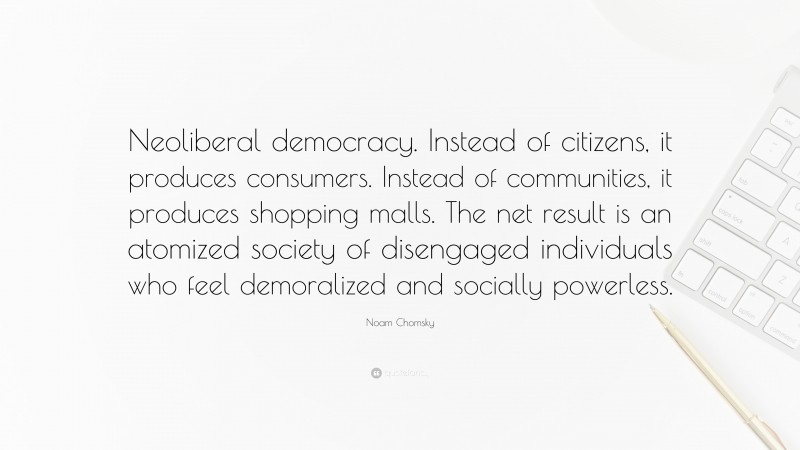 Noam Chomsky Quote: “Neoliberal democracy. Instead of citizens, it produces consumers. Instead of communities, it produces shopping malls. The net result is an atomized society of disengaged individuals who feel demoralized and socially powerless.”