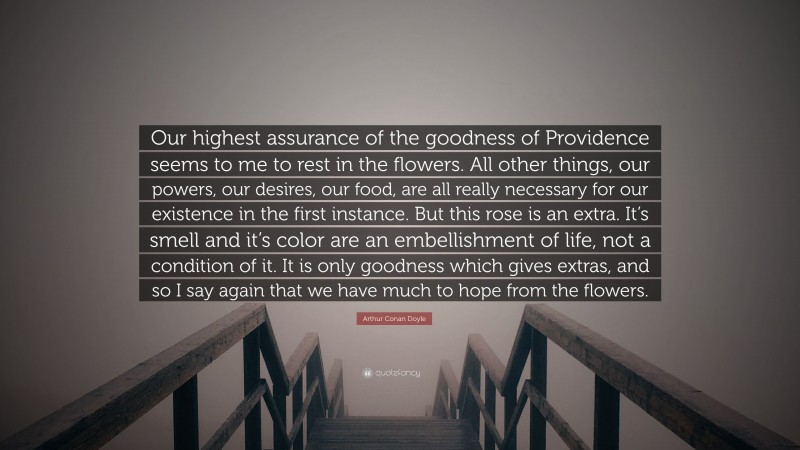 Arthur Conan Doyle Quote: “Our highest assurance of the goodness of Providence seems to me to rest in the flowers. All other things, our powers, our desires, our food, are all really necessary for our existence in the first instance. But this rose is an extra. It’s smell and it’s color are an embellishment of life, not a condition of it. It is only goodness which gives extras, and so I say again that we have much to hope from the flowers.”