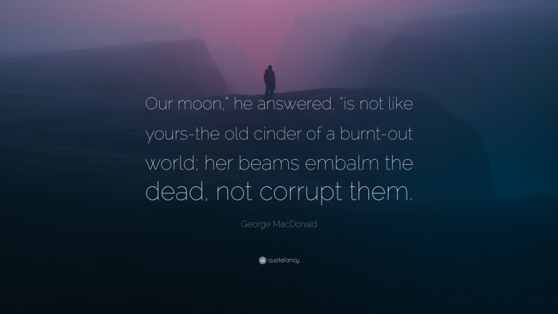 George MacDonald Quote: “Our moon,” he answered, “is not like yours-the old cinder of a burnt-out world; her beams embalm the dead, not corrupt them.”