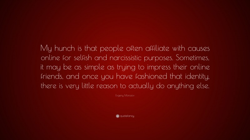 Evgeny Morozov Quote: “My hunch is that people often affiliate with causes online for selfish and narcissistic purposes. Sometimes, it may be as simple as trying to impress their online friends, and once you have fashioned that identity, there is very little reason to actually do anything else.”