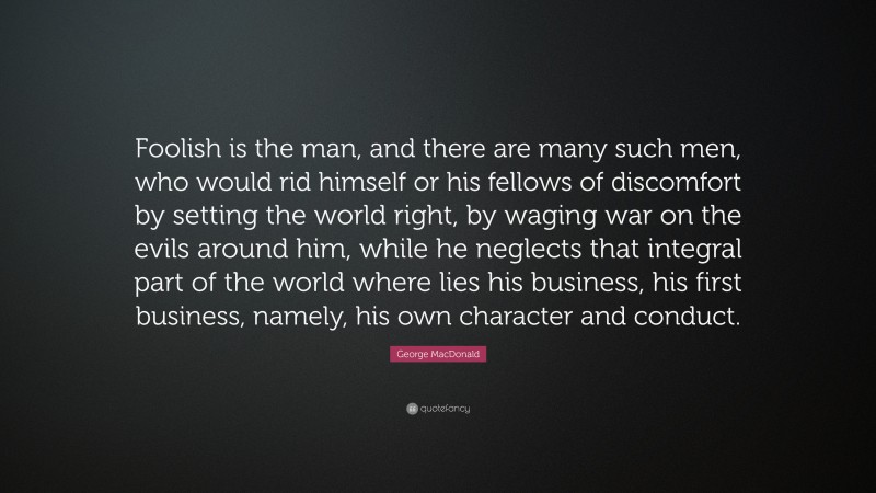 George MacDonald Quote: “Foolish is the man, and there are many such men, who would rid himself or his fellows of discomfort by setting the world right, by waging war on the evils around him, while he neglects that integral part of the world where lies his business, his first business, namely, his own character and conduct.”