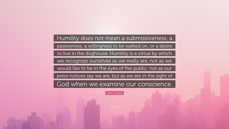 Fulton J. Sheen Quote: “Humility does not mean a submissiveness, a passiveness, a willingness to be walked on, or a desire to live in the doghouse. Humility is a virtue by which we recognize ourselves as we really are, not as we would like to be in the eyes of the public; not as our press notices say we are, but as we are in the sight of God when we examine our conscience.”