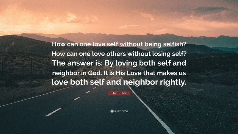 Fulton J. Sheen Quote: “How can one love self without being selfish? How can one love others without losing self? The answer is: By loving both self and neighbor in God. It is His Love that makes us love both self and neighbor rightly.”