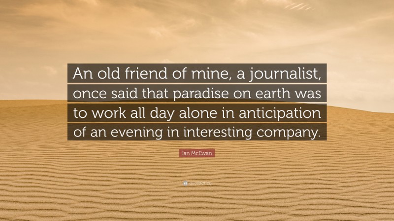 Ian McEwan Quote: “An old friend of mine, a journalist, once said that paradise on earth was to work all day alone in anticipation of an evening in interesting company.”