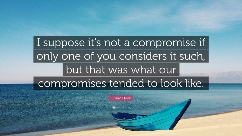 Gillian Flynn Quote: “I suppose it’s not a compromise if only one of you considers it such, but that was what our compromises tended to look like.”