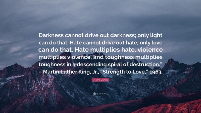 Jeanne DuPrau Quote: “Darkness cannot drive out darkness; only light can do that. Hate cannot drive out hate; only love can do that. Hate multiplies hate, violence multiplies violence, and toughness multiplies toughness in a descending spiral of destruction.” – Martin Luther King, Jr., “Strength to Love,” 1963.”