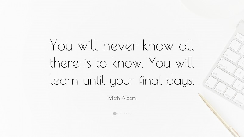 Mitch Albom Quote: “You will never know all there is to know. You will learn until your final days.”