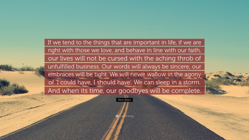 Mitch Albom Quote: “If we tend to the things that are important in life, if we are right with those we love, and behave in line with our faith, our lives will not be cursed with the aching throb of unfulfilled business. Our words will always be sincere, our embraces will be tight. We will never wallow in the agony of ‘I could have, I should have’. We can sleep in a storm. And when its time, our goodbyes will be complete.”