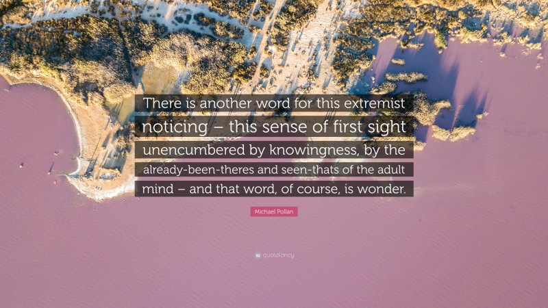 Michael Pollan Quote: “There is another word for this extremist noticing – this sense of first sight unencumbered by knowingness, by the already-been-theres and seen-thats of the adult mind – and that word, of course, is wonder.”