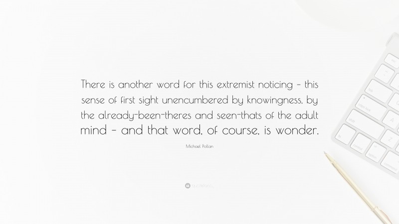 Michael Pollan Quote: “There is another word for this extremist noticing – this sense of first sight unencumbered by knowingness, by the already-been-theres and seen-thats of the adult mind – and that word, of course, is wonder.”