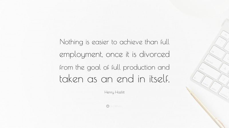 Henry Hazlitt Quote: “Nothing is easier to achieve than full employment, once it is divorced from the goal of full production and taken as an end in itself.”