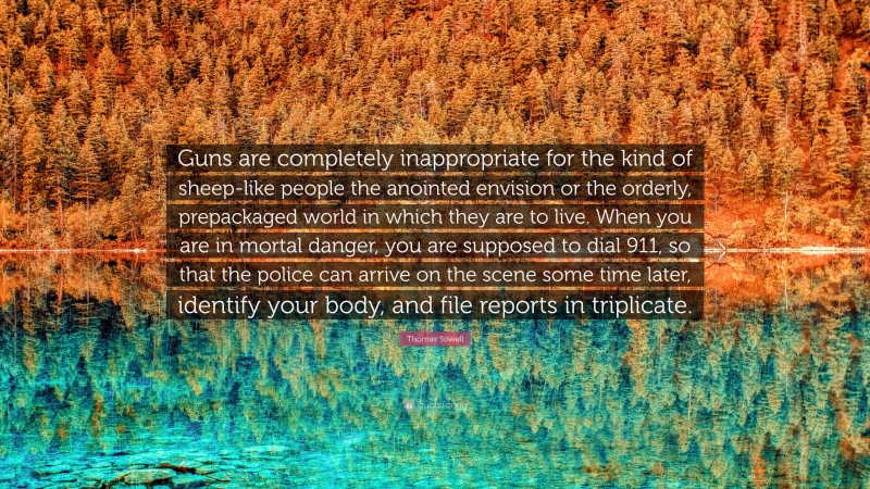 Thomas Sowell Quote: “Guns are completely inappropriate for the kind of sheep-like people the anointed envision or the orderly, prepackaged world in which they are to live. When you are in mortal danger, you are supposed to dial 911, so that the police can arrive on the scene some time later, identify your body, and file reports in triplicate.”