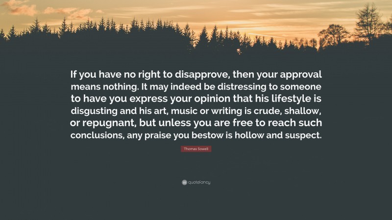 Thomas Sowell Quote: “If you have no right to disapprove, then your approval means nothing. It may indeed be distressing to someone to have you express your opinion that his lifestyle is disgusting and his art, music or writing is crude, shallow, or repugnant, but unless you are free to reach such conclusions, any praise you bestow is hollow and suspect.”