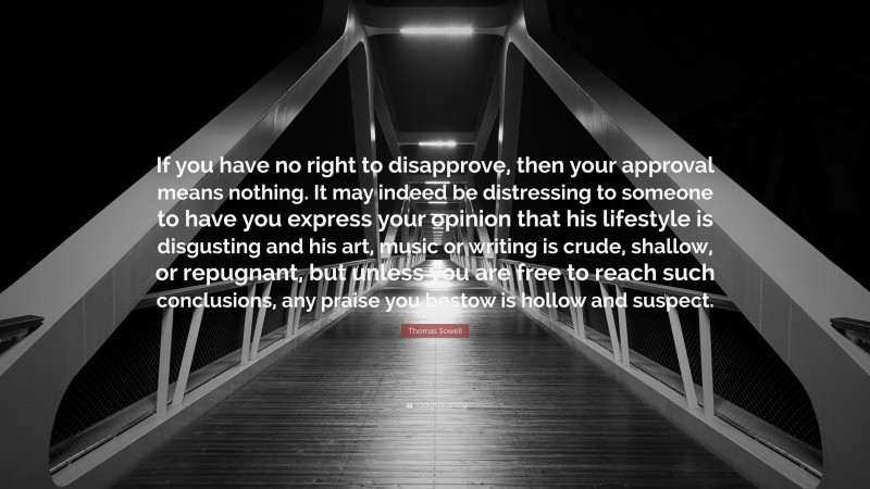 Thomas Sowell Quote: “If you have no right to disapprove, then your approval means nothing. It may indeed be distressing to someone to have you express your opinion that his lifestyle is disgusting and his art, music or writing is crude, shallow, or repugnant, but unless you are free to reach such conclusions, any praise you bestow is hollow and suspect.”