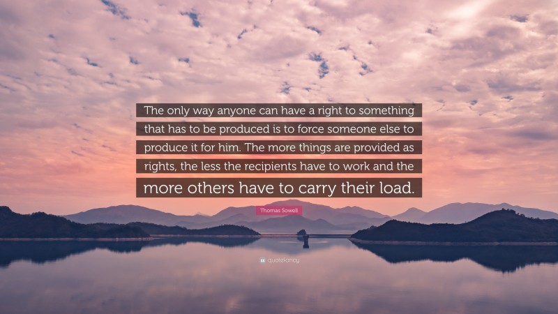 Thomas Sowell Quote: “The only way anyone can have a right to something that has to be produced is to force someone else to produce it for him. The more things are provided as rights, the less the recipients have to work and the more others have to carry their load.”