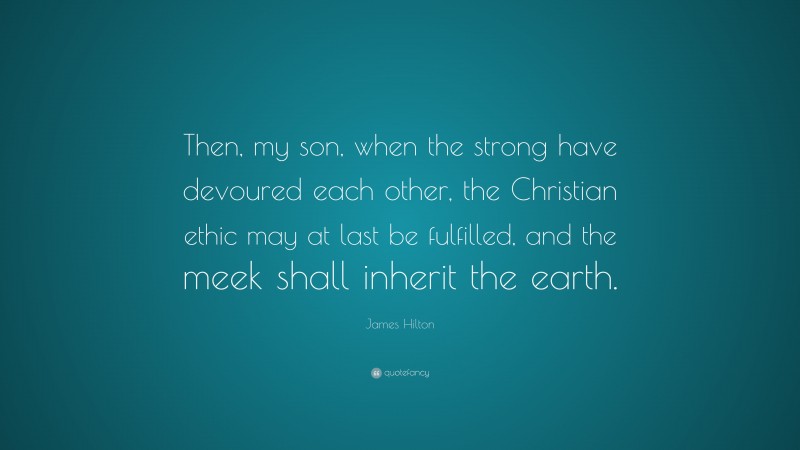 James Hilton Quote: “Then, my son, when the strong have devoured each other, the Christian ethic may at last be fulfilled, and the meek shall inherit the earth.”