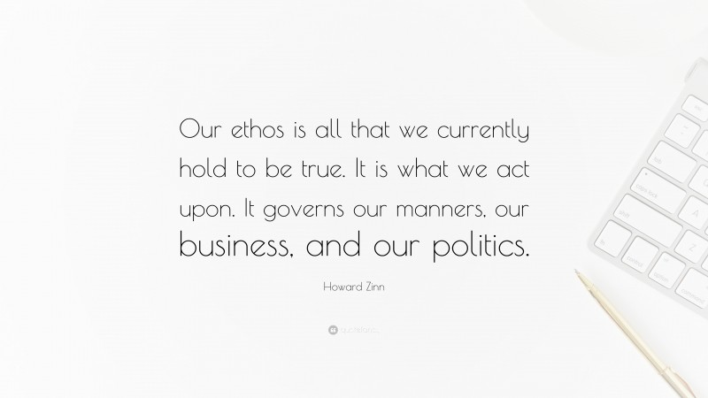 Howard Zinn Quote: “Our ethos is all that we currently hold to be true. It is what we act upon. It governs our manners, our business, and our politics.”