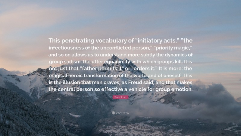 Ernest Becker Quote: “This penetrating vocabulary of “initiatory acts,” “the infectiousness of the unconflicted person,” “priority magic,” and so on allows us to understand more subtly the dynamics of group sadism, the utter equanimity with which groups kill. It is not just that “father permits it” or “orders it.” It is more: the magical heroic transformation of the world and of oneself. This is the illusion that man craves, as Freud said, and that makes the central person so effective a vehicle for group emotion.”