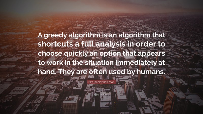 Kim Stanley Robinson Quote: “A greedy algorithm is an algorithm that shortcuts a full analysis in order to choose quickly an option that appears to work in the situation immediately at hand. They are often used by humans.”