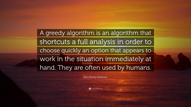 Kim Stanley Robinson Quote: “A greedy algorithm is an algorithm that shortcuts a full analysis in order to choose quickly an option that appears to work in the situation immediately at hand. They are often used by humans.”