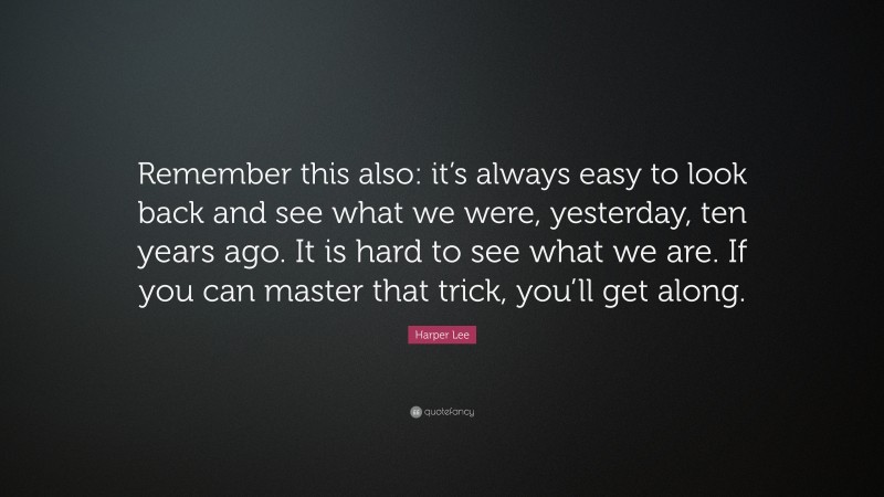 Harper Lee Quote: “Remember this also: it’s always easy to look back and see what we were, yesterday, ten years ago. It is hard to see what we are. If you can master that trick, you’ll get along.”