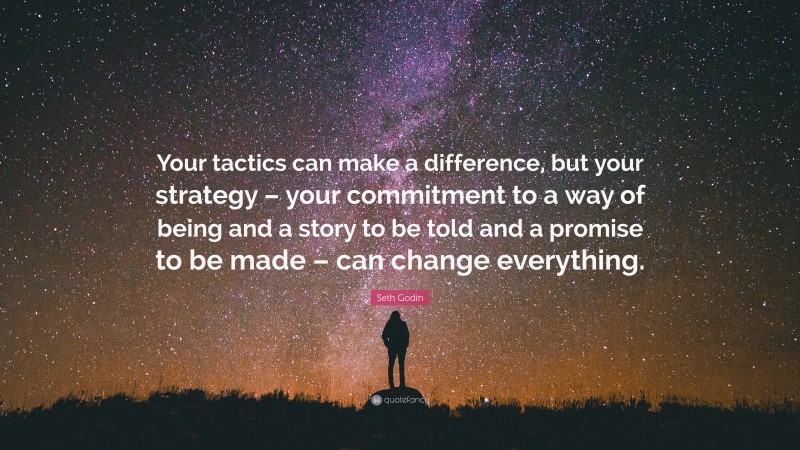 Seth Godin Quote: “Your tactics can make a difference, but your strategy – your commitment to a way of being and a story to be told and a promise to be made – can change everything.”