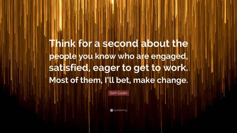 Seth Godin Quote: “Think for a second about the people you know who are engaged, satisfied, eager to get to work. Most of them, I’ll bet, make change.”