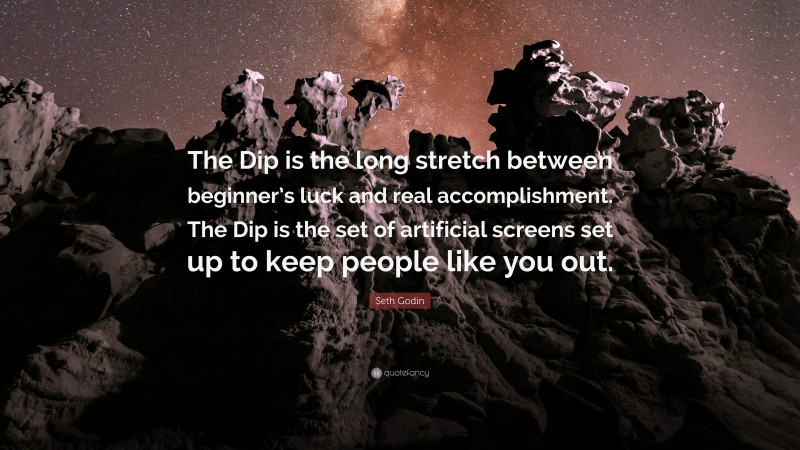 Seth Godin Quote: “The Dip is the long stretch between beginner’s luck and real accomplishment. The Dip is the set of artificial screens set up to keep people like you out.”