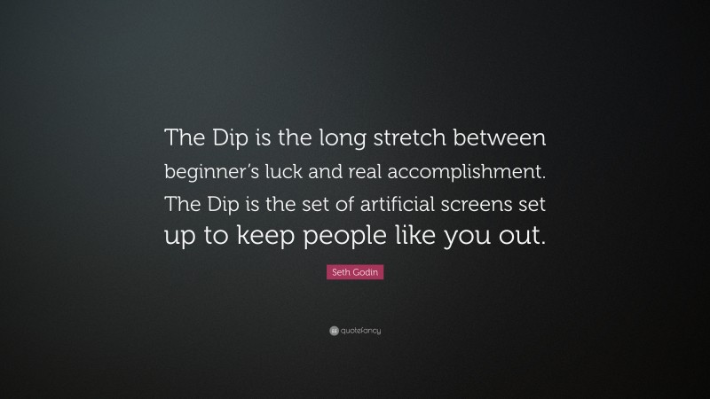 Seth Godin Quote: “The Dip is the long stretch between beginner’s luck and real accomplishment. The Dip is the set of artificial screens set up to keep people like you out.”