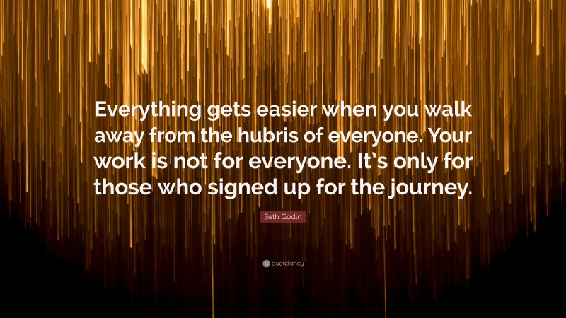 Seth Godin Quote: “Everything gets easier when you walk away from the hubris of everyone. Your work is not for everyone. It’s only for those who signed up for the journey.”