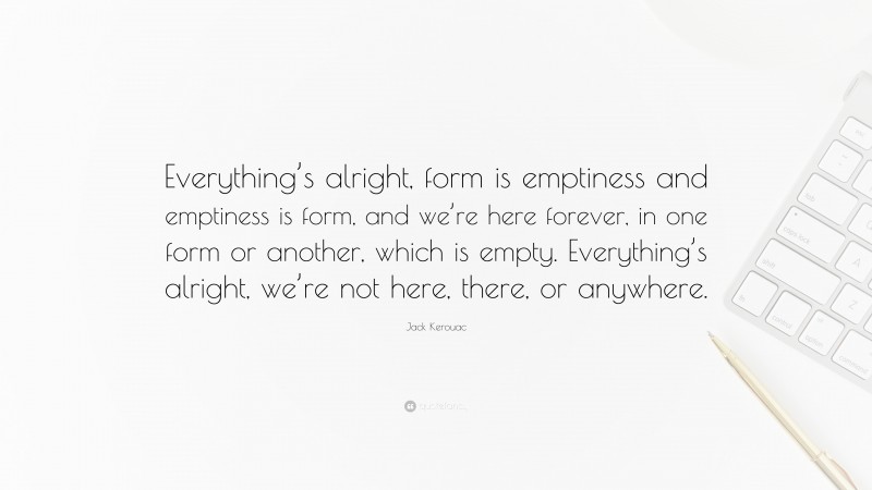 Jack Kerouac Quote: “Everything’s alright, form is emptiness and emptiness is form, and we’re here forever, in one form or another, which is empty. Everything’s alright, we’re not here, there, or anywhere.”