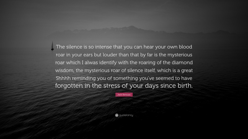 Jack Kerouac Quote: “The silence is so intense that you can hear your own blood roar in your ears but louder than that by far is the mysterious roar which I alwas identify with the roaring of the diamond wisdom, the mysterious roar of silence itself, which is a great Shhhh reminding you of something you’ve seemed to have forgotten in the stress of your days since birth.”