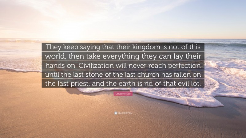 Umberto Eco Quote: “They keep saying that their kingdom is not of this world, then take everything they can lay their hands on. Civilization will never reach perfection until the last stone of the last church has fallen on the last priest, and the earth is rid of that evil lot.”