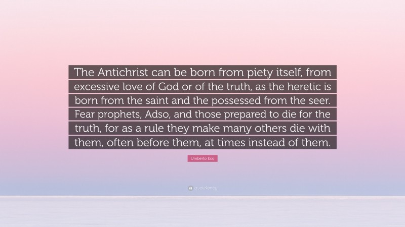 Umberto Eco Quote: “The Antichrist can be born from piety itself, from excessive love of God or of the truth, as the heretic is born from the saint and the possessed from the seer. Fear prophets, Adso, and those prepared to die for the truth, for as a rule they make many others die with them, often before them, at times instead of them.”