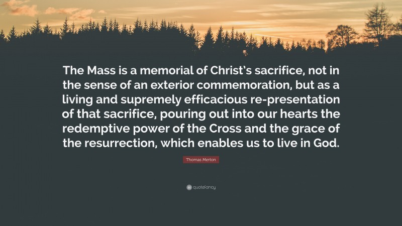 Thomas Merton Quote: “The Mass is a memorial of Christ’s sacrifice, not in the sense of an exterior commemoration, but as a living and supremely efficacious re-presentation of that sacrifice, pouring out into our hearts the redemptive power of the Cross and the grace of the resurrection, which enables us to live in God.”