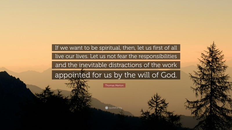 Thomas Merton Quote: “If we want to be spiritual, then, let us first of all live our lives. Let us not fear the responsibilities and the inevitable distractions of the work appointed for us by the will of God.”