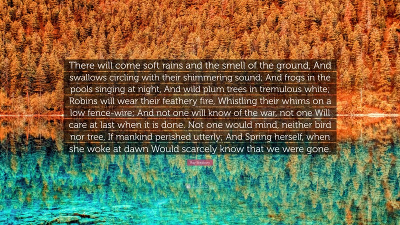 Ray Bradbury Quote: “There will come soft rains and the smell of the ground, And swallows circling with their shimmering sound; And frogs in the pools singing at night, And wild plum trees in tremulous white; Robins will wear their feathery fire, Whistling their whims on a low fence-wire; And not one will know of the war, not one Will care at last when it is done. Not one would mind, neither bird nor tree, If mankind perished utterly; And Spring herself, when she woke at dawn Would scarcely know that we were gone.”