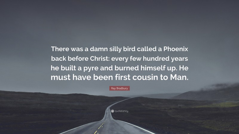 Ray Bradbury Quote: “There was a damn silly bird called a Phoenix back before Christ: every few hundred years he built a pyre and burned himself up. He must have been first cousin to Man.”