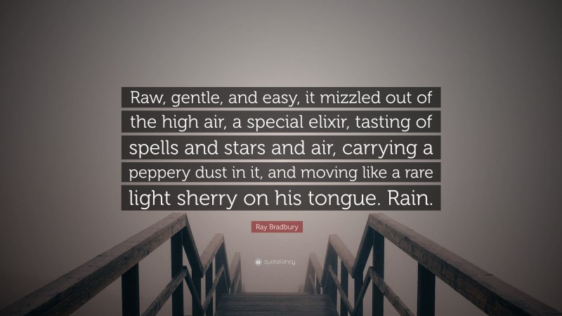 Ray Bradbury Quote: “Raw, gentle, and easy, it mizzled out of the high air, a special elixir, tasting of spells and stars and air, carrying a peppery dust in it, and moving like a rare light sherry on his tongue. Rain.”