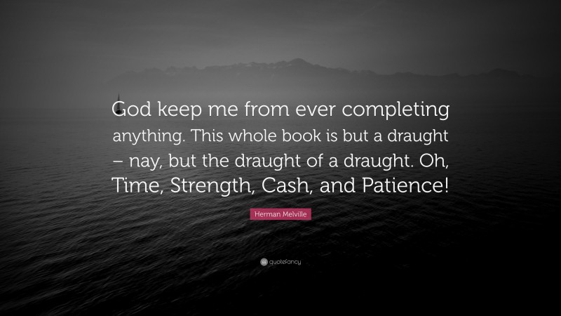 Herman Melville Quote: “God keep me from ever completing anything. This whole book is but a draught – nay, but the draught of a draught. Oh, Time, Strength, Cash, and Patience!”