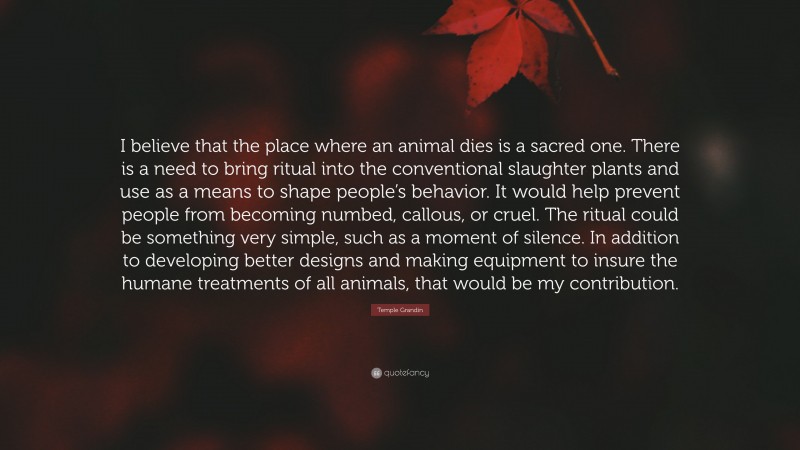 Temple Grandin Quote: “I believe that the place where an animal dies is a sacred one. There is a need to bring ritual into the conventional slaughter plants and use as a means to shape people’s behavior. It would help prevent people from becoming numbed, callous, or cruel. The ritual could be something very simple, such as a moment of silence. In addition to developing better designs and making equipment to insure the humane treatments of all animals, that would be my contribution.”