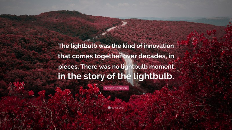 Steven Johnson Quote: “The lightbulb was the kind of innovation that comes together over decades, in pieces. There was no lightbulb moment in the story of the lightbulb.”