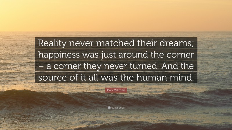 Dan Millman Quote: “Reality never matched their dreams; happiness was just around the corner – a corner they never turned. And the source of it all was the human mind.”