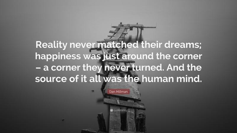 Dan Millman Quote: “Reality never matched their dreams; happiness was just around the corner – a corner they never turned. And the source of it all was the human mind.”