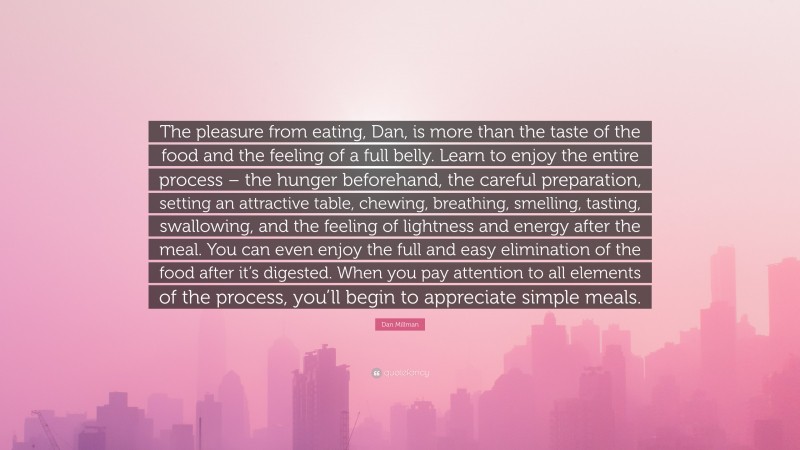 Dan Millman Quote: “The pleasure from eating, Dan, is more than the taste of the food and the feeling of a full belly. Learn to enjoy the entire process – the hunger beforehand, the careful preparation, setting an attractive table, chewing, breathing, smelling, tasting, swallowing, and the feeling of lightness and energy after the meal. You can even enjoy the full and easy elimination of the food after it’s digested. When you pay attention to all elements of the process, you’ll begin to appreciate simple meals.”