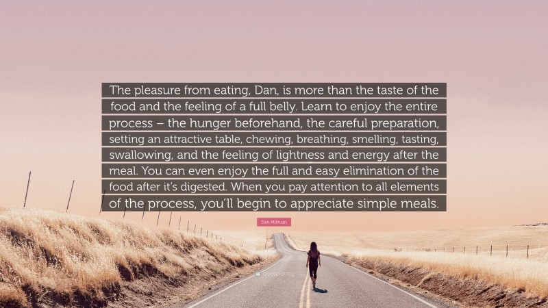 Dan Millman Quote: “The pleasure from eating, Dan, is more than the taste of the food and the feeling of a full belly. Learn to enjoy the entire process – the hunger beforehand, the careful preparation, setting an attractive table, chewing, breathing, smelling, tasting, swallowing, and the feeling of lightness and energy after the meal. You can even enjoy the full and easy elimination of the food after it’s digested. When you pay attention to all elements of the process, you’ll begin to appreciate simple meals.”