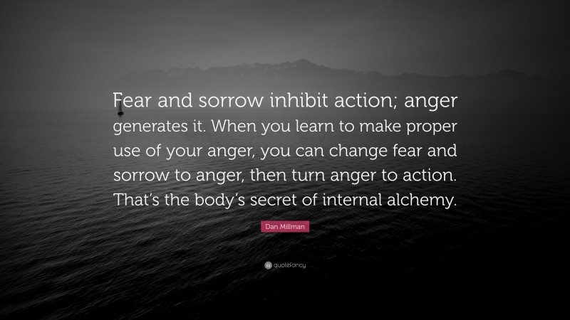 Dan Millman Quote: “Fear and sorrow inhibit action; anger generates it. When you learn to make proper use of your anger, you can change fear and sorrow to anger, then turn anger to action. That’s the body’s secret of internal alchemy.”