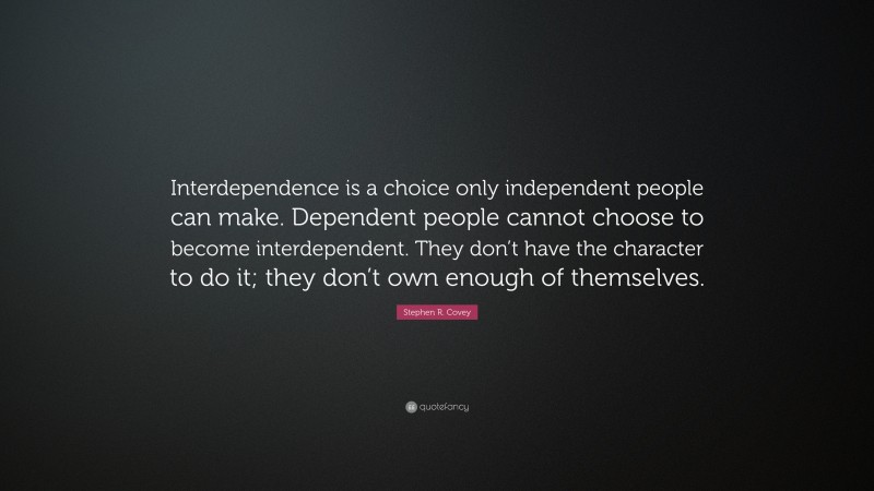 Stephen R. Covey Quote: “Interdependence is a choice only independent people can make. Dependent people cannot choose to become interdependent. They don’t have the character to do it; they don’t own enough of themselves.”